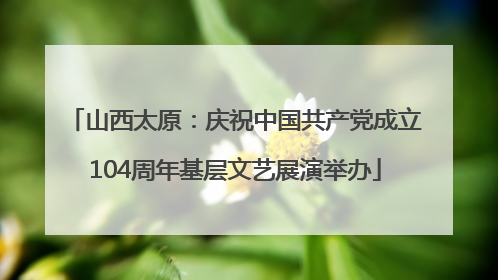 山西太原：庆祝中国共产党成立104周年基层文艺展演举办