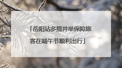岳阳站多措并举保障旅客在端午节顺利出行