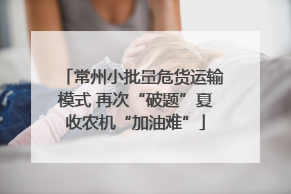 常州小批量危货运输模式 再次“破题”夏收农机“加油难”