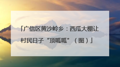 广信区黄沙岭乡：西瓜大棚让村民日子“顶呱呱”（图）
