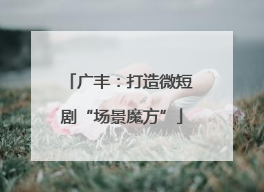 广丰：打造微短剧“场景魔方”