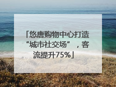 悠唐购物中心打造“城市社交场”，客流提升75%
