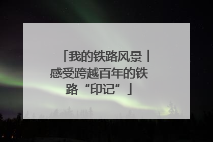 我的铁路风景︱感受跨越百年的铁路“印记”