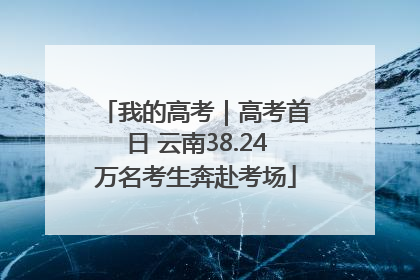 我的高考｜高考首日 云南38.24万名考生奔赴考场