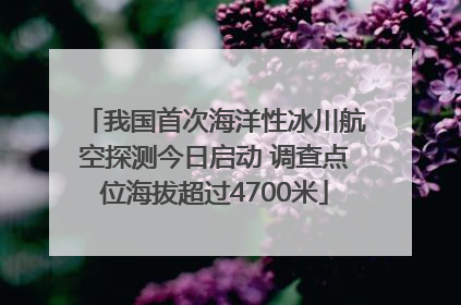 我国首次海洋性冰川航空探测今日启动 调查点位海拔超过4700米