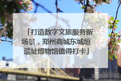 打造数字文旅服务新场景，郑州商城东城垣遗址博物馆值得打卡
