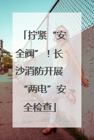 拧紧“安全阀”！长沙消防开展“两电”安全检查