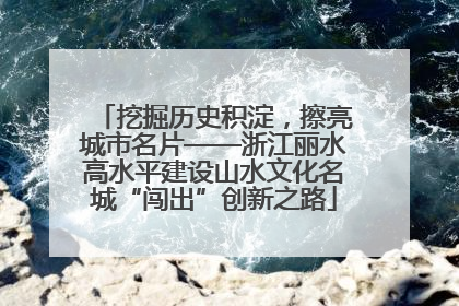 挖掘历史积淀，擦亮城市名片——浙江丽水高水平建设山水文化名城“闯出”创新之路