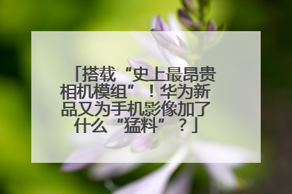 搭载“史上最昂贵相机模组”！华为新品又为手机影像加了什么“猛料”？