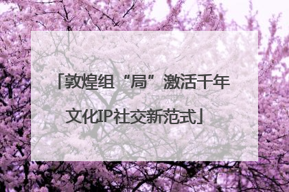 敦煌组“局”激活千年文化IP社交新范式