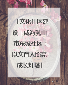 文化社区建设｜威海乳山市东城社区：以文育人照亮成长灯塔