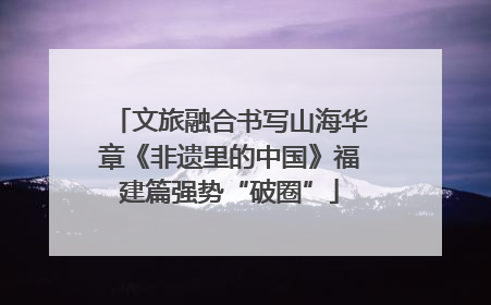 文旅融合书写山海华章《非遗里的中国》福建篇强势“破圈”