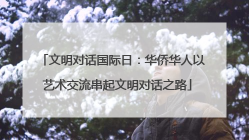 文明对话国际日：华侨华人以艺术交流串起文明对话之路