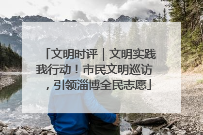 文明时评｜文明实践我行动！市民文明巡访，引领淄博全民志愿
