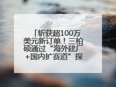 斩获超100万美元新订单！三柏硕通过“海外建厂+国内扩赛道”探索第二增长曲线
