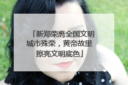 新郑荣膺全国文明城市殊荣，黄帝故里擦亮文明底色
