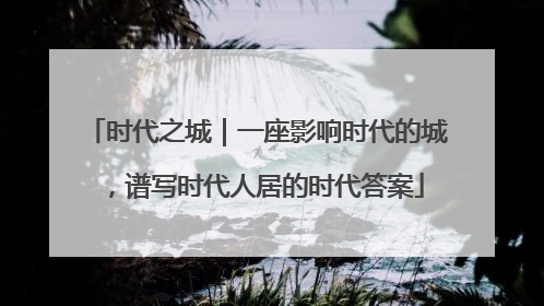 时代之城｜一座影响时代的城，谱写时代人居的时代答案