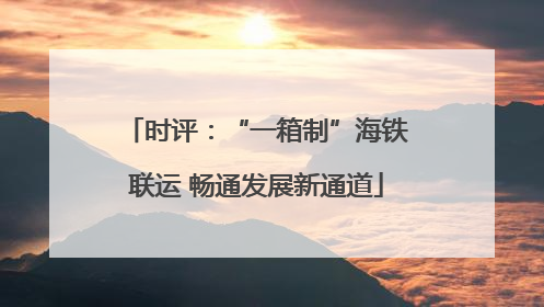 时评：“一箱制”海铁联运 畅通发展新通道