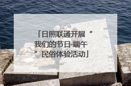 日照联通开展“我们的节日·端午”民俗体验活动