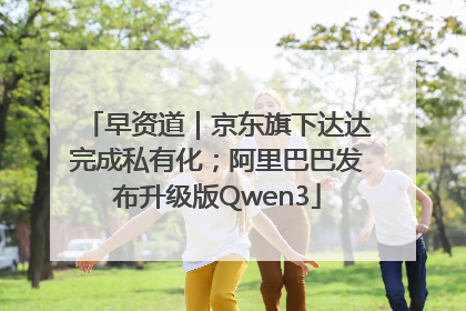 早资道｜京东旗下达达完成私有化；阿里巴巴发布升级版Qwen3