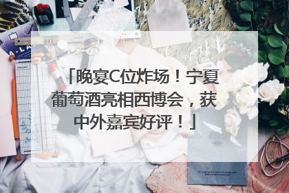 晚宴C位炸场！宁夏葡萄酒亮相西博会，获中外嘉宾好评！