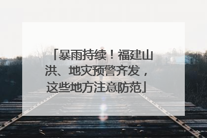 暴雨持续！福建山洪、地灾预警齐发，这些地方注意防范