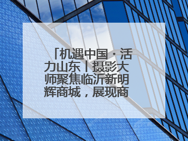 机遇中国・活力山东丨摄影大师聚焦临沂新明辉商城，展现商贸物流新风貌