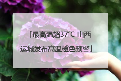 最高温超37℃ 山西运城发布高温橙色预警