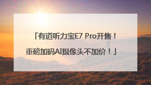 有道听力宝E7 Pro开售！重磅加码AI摄像头不加价！