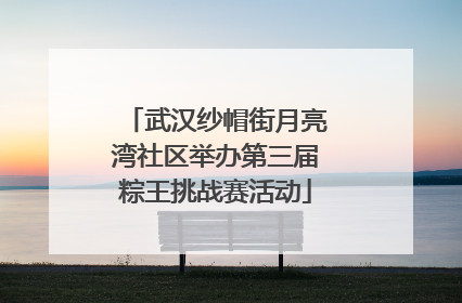 武汉纱帽街月亮湾社区举办第三届粽王挑战赛活动