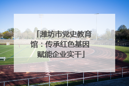 潍坊市党史教育馆：传承红色基因 赋能企业实干