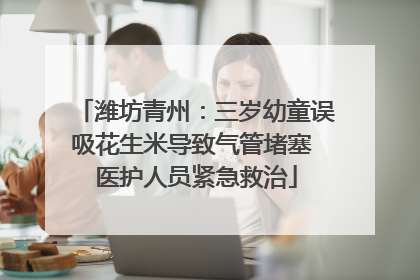 潍坊青州：三岁幼童误吸花生米导致气管堵塞 医护人员紧急救治