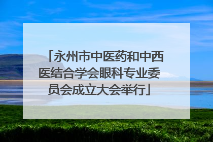 永州市中医药和中西医结合学会眼科专业委员会成立大会举行