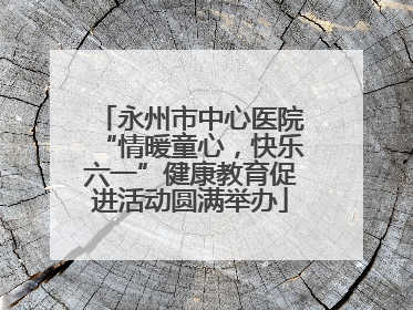 永州市中心医院“情暖童心，快乐六一”健康教育促进活动圆满举办
