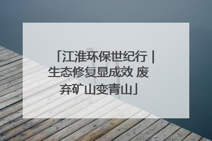 江淮环保世纪行｜生态修复显成效 废弃矿山变青山
