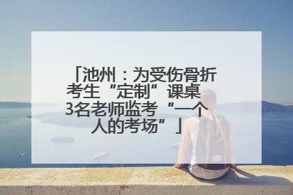 池州：为受伤骨折考生“定制”课桌 3名老师监考“一个人的考场”