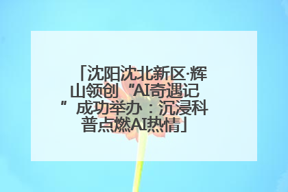 沈阳沈北新区·辉山领创“AI奇遇记”成功举办：沉浸科普点燃AI热情