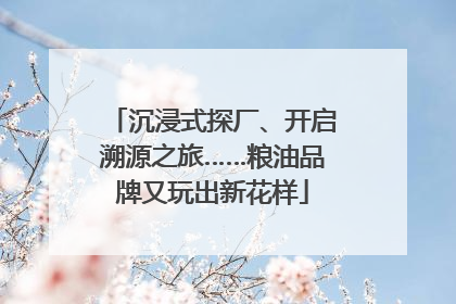 沉浸式探厂、开启溯源之旅……粮油品牌又玩出新花样