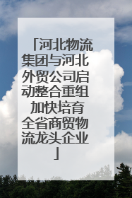 河北物流集团与河北外贸公司启动整合重组 加快培育全省商贸物流龙头企业