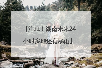 注意！湖南未来24小时多地还有暴雨