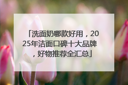洗面奶哪款好用，2025年洁面口碑十大品牌，好物推荐全汇总