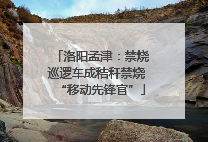 洛阳孟津：禁烧巡逻车成秸秆禁烧“移动先锋官”