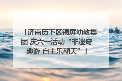 济南历下区锦屏幼教集团 庆六一活动“非遗奇趣游 自主乐翻天”
