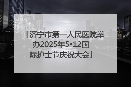 济宁市第一人民医院举办2025年5•12国际护士节庆祝大会