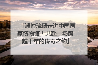 淄博琉璃走进中国国家博物馆！共赴一场跨越千年的传奇之约