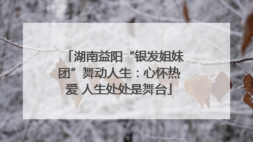 湖南益阳“银发姐妹团”舞动人生：心怀热爱 人生处处是舞台