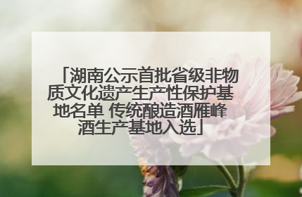 湖南公示首批省级非物质文化遗产生产性保护基地名单 传统酿造酒雁峰酒生产基地入选