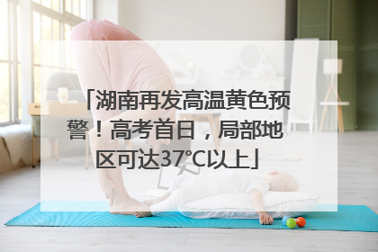 湖南再发高温黄色预警！高考首日，局部地区可达37℃以上