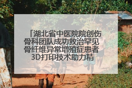 湖北省中医院院创伤骨科团队成功救治罕见骨纤维异常增殖症患者 3D打印技术助力精准矫形手术