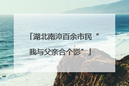 湖北南漳百余市民“我与父亲合个影”